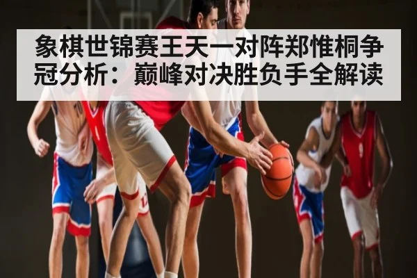 象棋世锦赛王天一对阵郑惟桐争冠分析：巅峰对决胜负手全解读