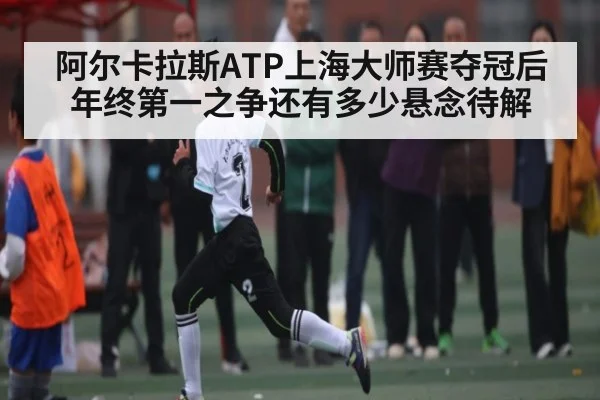 阿尔卡拉斯ATP上海大师赛夺冠后 年终第一之争还有多少悬念待解
