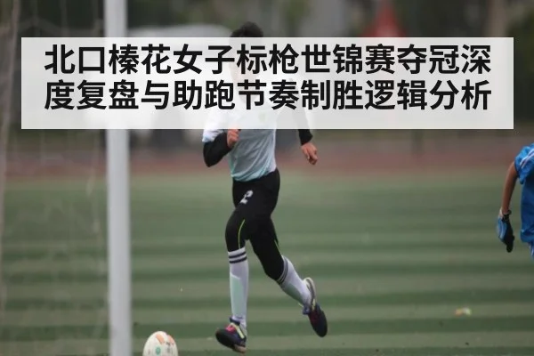北口榛花女子标枪世锦赛夺冠深度复盘与助跑节奏制胜逻辑分析