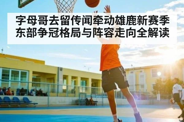 字母哥去留传闻牵动雄鹿新赛季东部争冠格局与阵容走向全解读